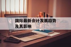 国际最新会计发展趋势及其影响