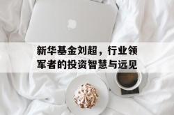 新华基金刘超，行业领军者的投资智慧与远见