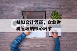 抵扣会计凭证，企业财税管理的核心环节