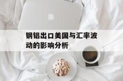 钢铝出口美国与汇率波动的影响分析
