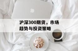 沪深300期货，市场趋势与投资策略