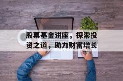 股票基金讲座，探索投资之道，助力财富增长
