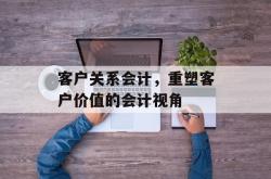 客户关系会计，重塑客户价值的会计视角