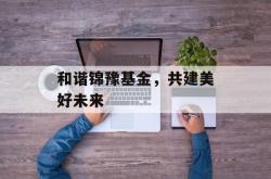 和谐锦豫基金，共建美好未来