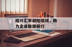 绍兴汇率避险培训，助力企业稳健前行