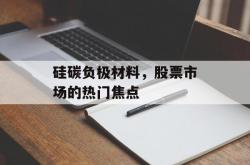硅碳负极材料，股票市场的热门焦点