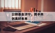 公颐基金济宁，携手共创美好未来