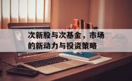 次新股与次基金，市场的新动力与投资策略
