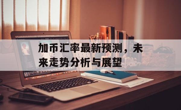 加币汇率最新预测，未来走势分析与展望