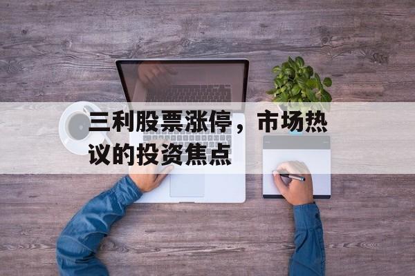 三利股票涨停，市场热议的投资焦点