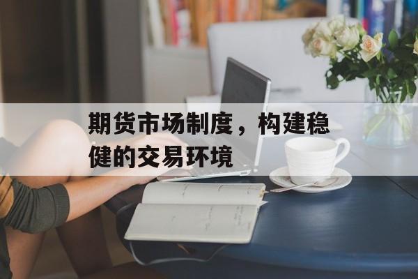 期货市场制度，构建稳健的交易环境