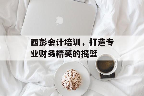 西彭会计培训，打造专业财务精英的摇篮