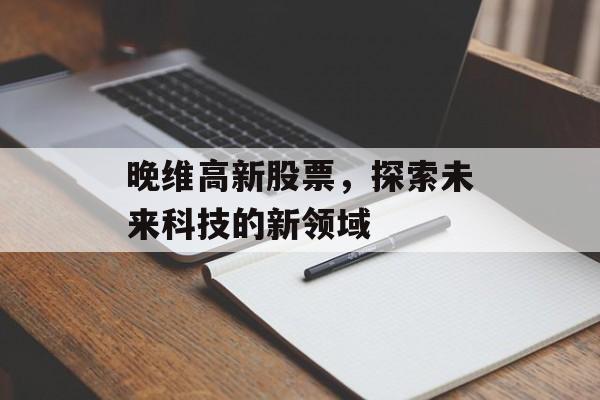 晚维高新股票，探索未来科技的新领域