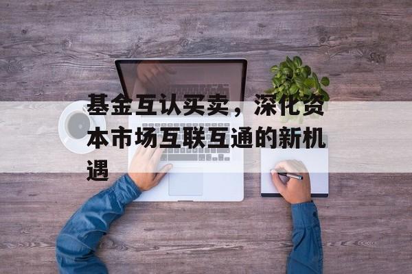 基金互认买卖，深化资本市场互联互通的新机遇
