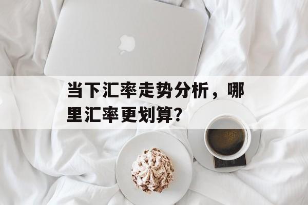 当下汇率走势分析，哪里汇率更划算？