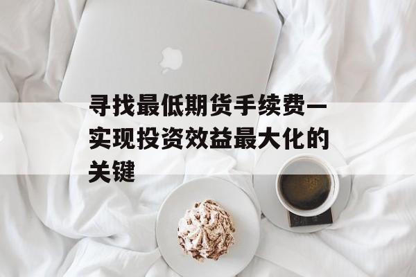 寻找最低期货手续费—实现投资效益最大化的关键