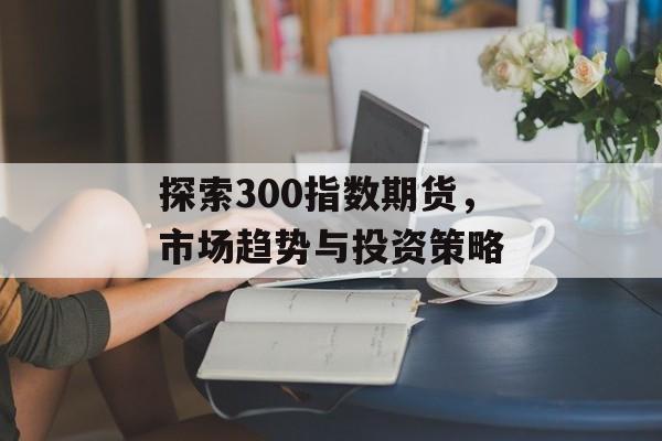 探索300指数期货，市场趋势与投资策略