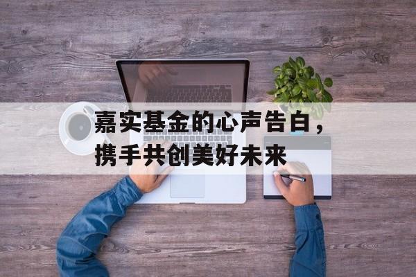 嘉实基金的心声告白，携手共创美好未来