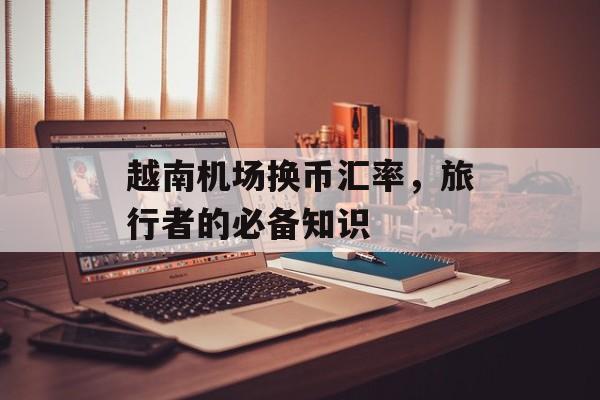 越南机场换币汇率，旅行者的必备知识