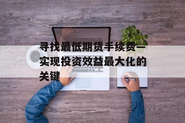 寻找最低期货手续费—实现投资效益最大化的关键