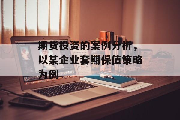期货投资的案例分析，以某企业套期保值策略为例