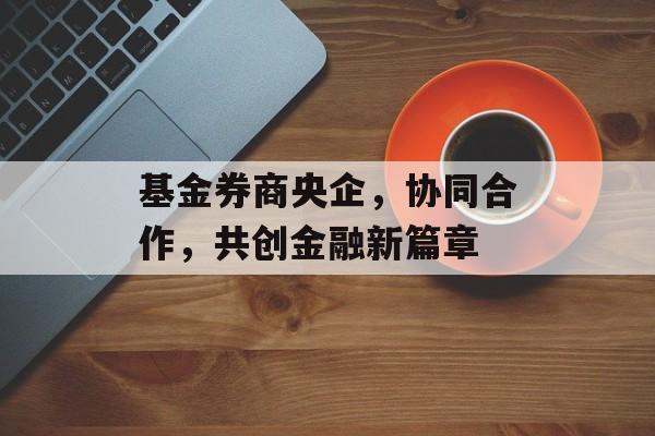 基金券商央企，协同合作，共创金融新篇章