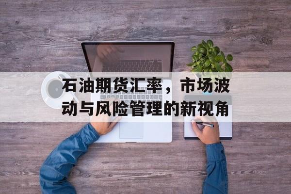 石油期货汇率，市场波动与风险管理的新视角