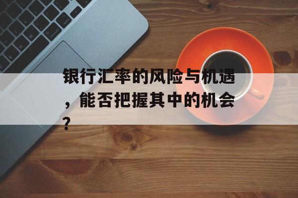 银行汇率的风险与机遇，能否把握其中的机会？