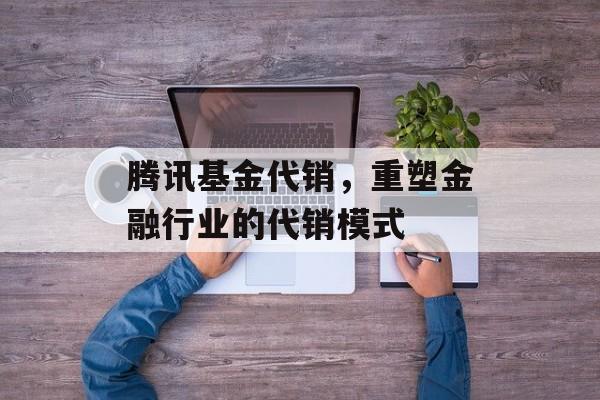 腾讯基金代销，重塑金融行业的代销模式