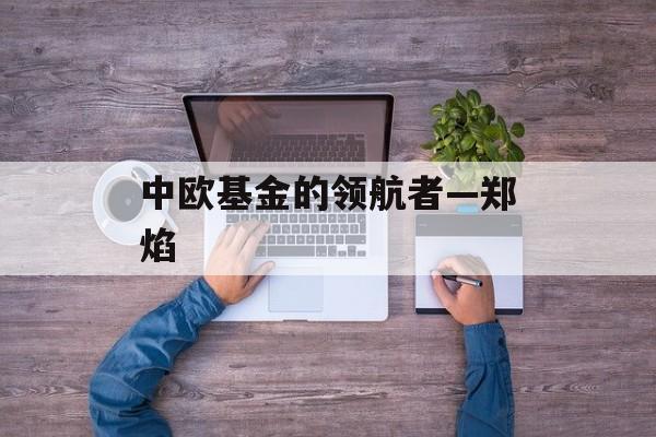 中欧基金的领航者—郑焰