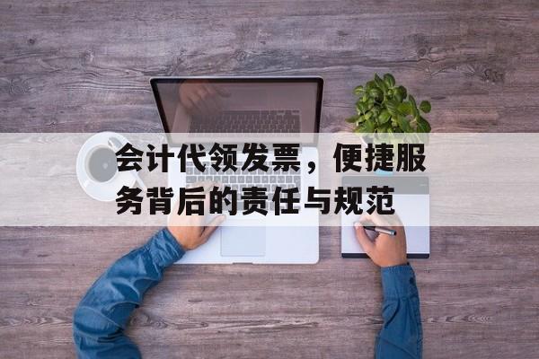 会计代领发票，便捷服务背后的责任与规范