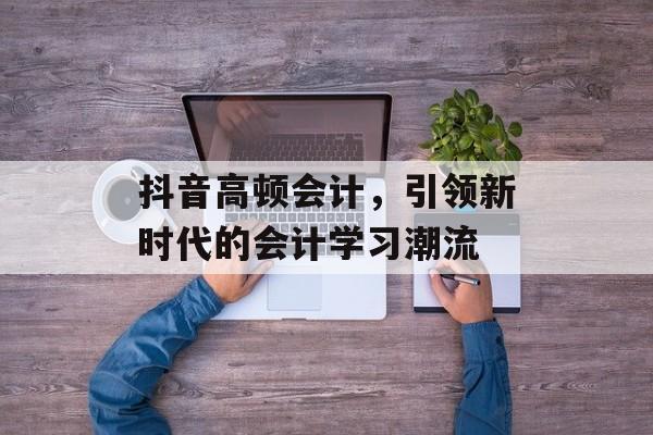 抖音高顿会计，引领新时代的会计学习潮流
