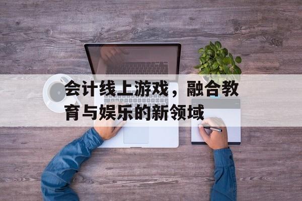 会计线上游戏，融合教育与娱乐的新领域