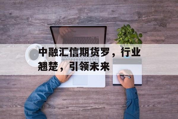 中融汇信期货罗，行业翘楚，引领未来