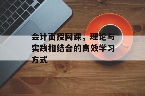 会计面授网课，理论与实践相结合的高效学习方式