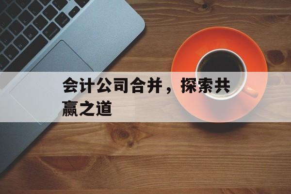 会计公司合并，探索共赢之道