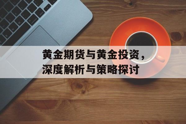 黄金期货与黄金投资，深度解析与策略探讨
