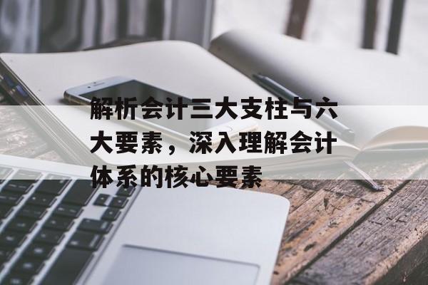 解析会计三大支柱与六大要素，深入理解会计体系的核心要素