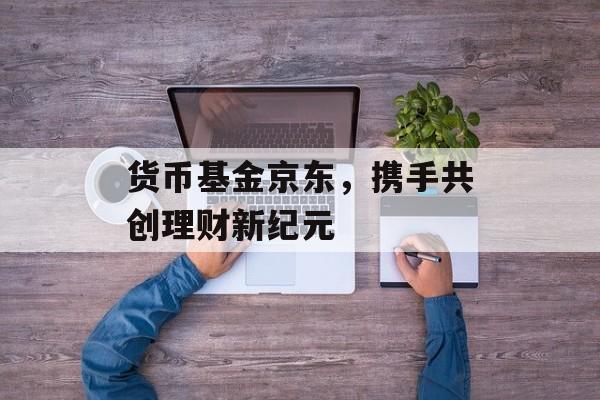 货币基金京东，携手共创理财新纪元