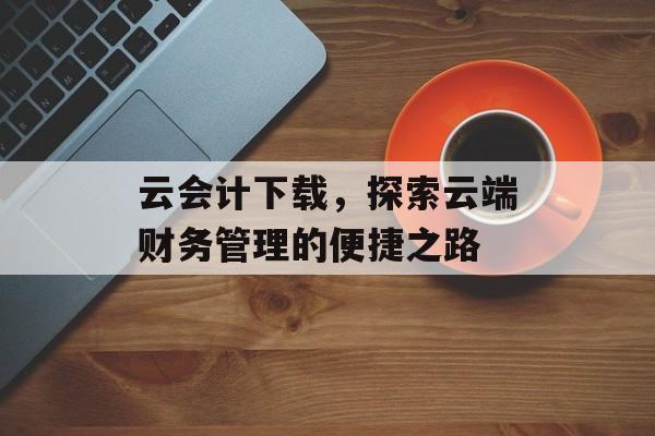 云会计下载，探索云端财务管理的便捷之路