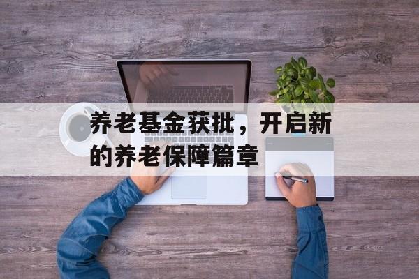 养老基金获批，开启新的养老保障篇章