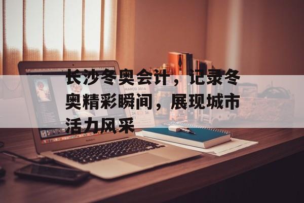 长沙冬奥会计，记录冬奥精彩瞬间，展现城市活力风采