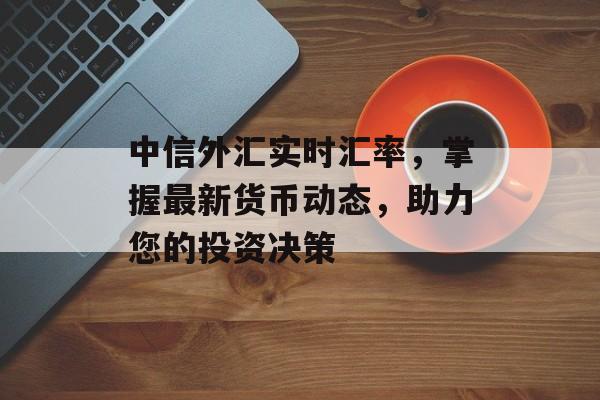 中信外汇实时汇率，掌握最新货币动态，助力您的投资决策