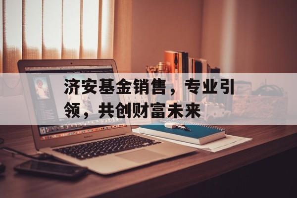 济安基金销售，专业引领，共创财富未来