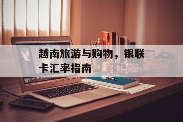 越南旅游与购物，银联卡汇率指南
