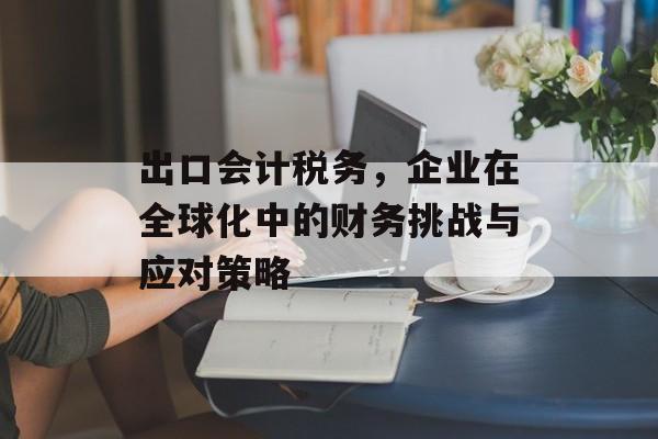 出口会计税务，企业在全球化中的财务挑战与应对策略