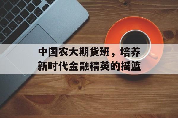 中国农大期货班，培养新时代金融精英的摇篮
