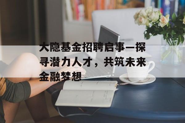 大隐基金招聘启事—探寻潜力人才，共筑未来金融梦想