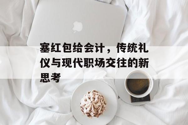 塞红包给会计，传统礼仪与现代职场交往的新思考