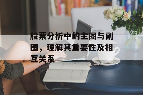 股票分析中的主图与副图，理解其重要性及相互关系